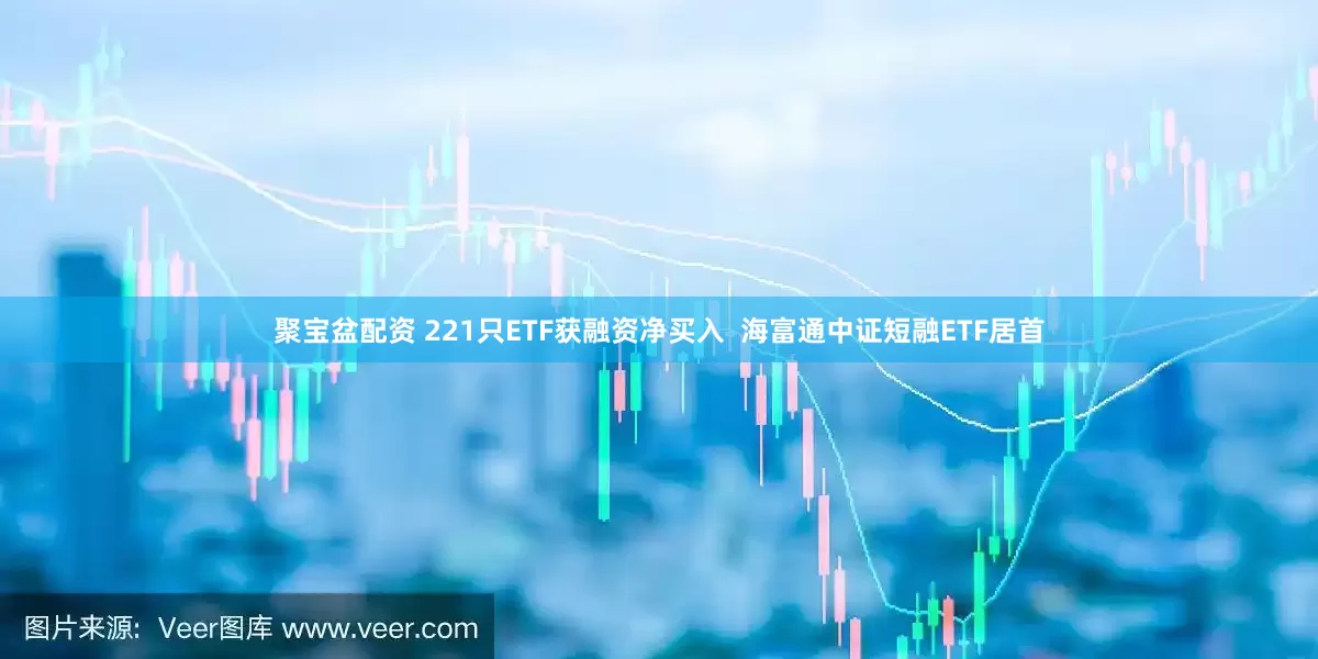 聚宝盆配资 221只ETF获融资净买入  海富通中证短融ETF居首