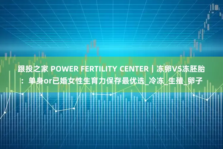 跟投之家 POWER FERTILITY CENTER｜冻卵VS冻胚胎：单身or已婚女性生育力保存最优选_冷冻_生殖_卵子