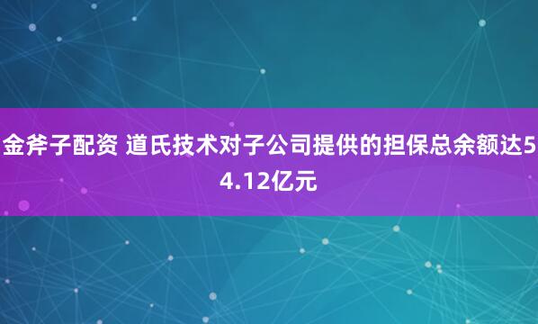 金斧子配资 道氏技术对子公司提供的担保总余额达54.12亿元
