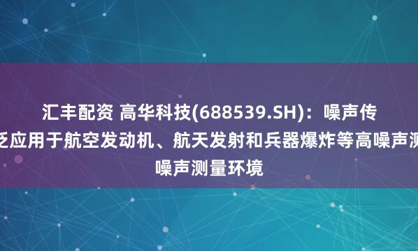 汇丰配资 高华科技(688539.SH)：噪声传感器广泛应用于航空发动机、航天发射和兵器爆炸等高噪声测量环境