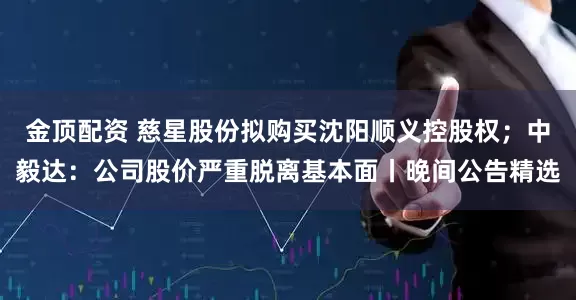 金顶配资 慈星股份拟购买沈阳顺义控股权；中毅达：公司股价严重脱离基本面丨晚间公告精选