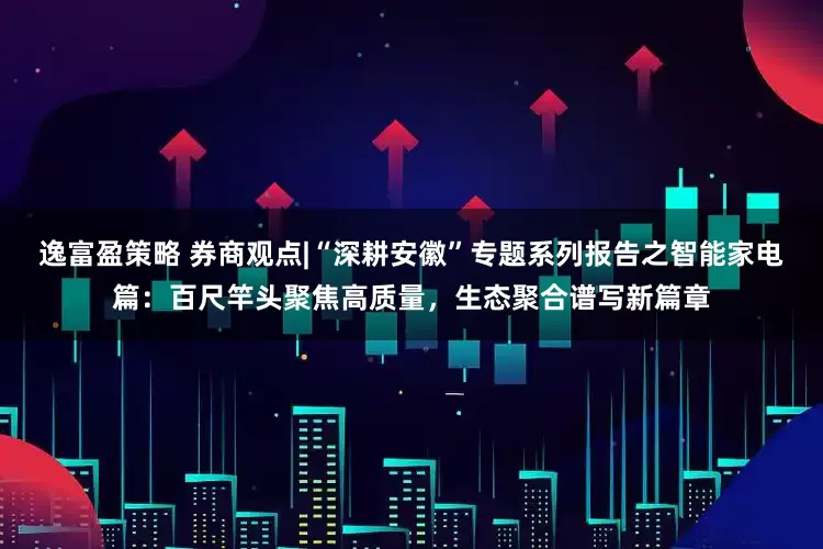 逸富盈策略 券商观点|“深耕安徽”专题系列报告之智能家电篇：百尺竿头聚焦高质量，生态聚合谱写新篇章