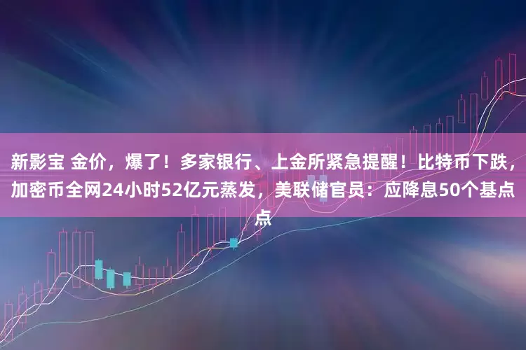 新影宝 金价，爆了！多家银行、上金所紧急提醒！比特币下跌，加密币全网24小时52亿元蒸发，美联储官员：应降息50个基点