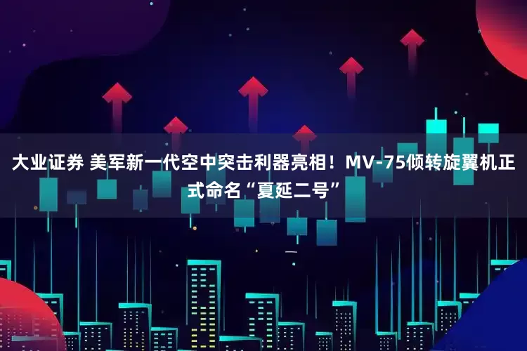 大业证券 美军新一代空中突击利器亮相！MV-75倾转旋翼机正式命名“夏延二号”