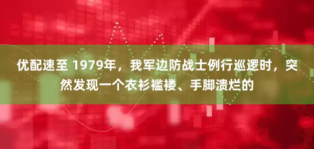 优配速至 1979年，我军边防战士例行巡逻时，突然发现一个衣衫褴褛、手脚溃烂的